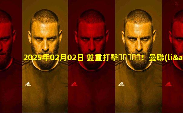 2025年02月02日 雙重打擊！曼聯(lián)0-2水晶宮3連勝終結 利馬重傷痛哭傷退馬特塔雙響